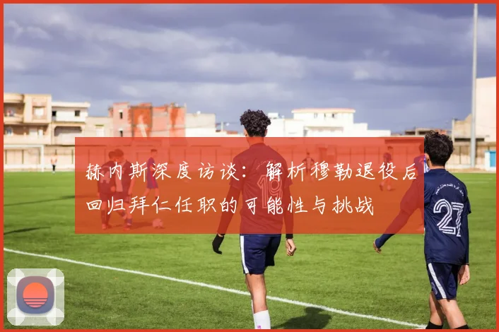 赫内斯深度访谈：解析穆勒退役后回归拜仁任职的可能性与挑战