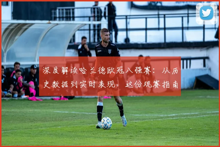 深度解读哈兰德欧冠八强赛：从历史数据到实时表现，这份观赛指南必备
