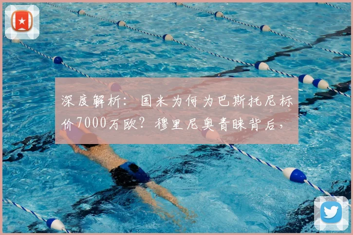 深度解析：国米为何为巴斯托尼标价7000万欧？穆里尼奥青睐背后，转会传闻与球员价值全揭秘