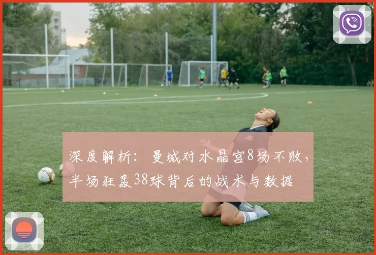 深度解析：曼城对水晶宫8场不败，半场狂轰38球背后的战术与数据