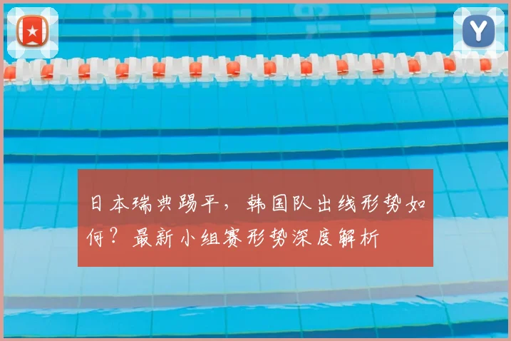 日本瑞典踢平，韩国队出线形势如何？最新小组赛形势深度解析