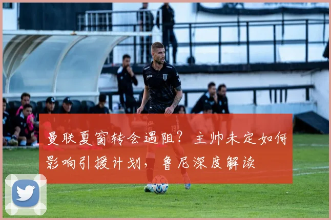 曼联夏窗转会遇阻？主帅未定如何影响引援计划，鲁尼深度解读