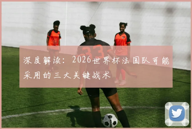 深度解读：2026世界杯法国队可能采用的三大关键战术